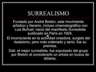 SURREALISMO 
Fundado por André Bretón, este movimiento 
artístico y literario, incluso cinematográfico con 
Luis Buñuel, nació del manifiesto Surrealista 
publicado en París en 1924. 
El inconsciente en la actividad creadora, surgido del 
dadaísmo, pero más ordenado y serio, fue su 
premisa. 
Dalí, el mejor surrealista, fue expulsado del grupo 
por Bretón al considerarlo un artista en busca de 
dólares. 
 