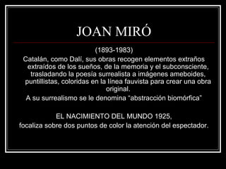 JOAN MIRÓ 
(1893-1983) 
Catalán, como Dalí, sus obras recogen elementos extraños 
extraídos de los sueños, de la memoria y el subconsciente, 
trasladando la poesía surrealista a imágenes ameboides, 
puntillistas, coloridas en la línea fauvista para crear una obra 
original. 
A su surrealismo se le denomina “abstracción biomórfica” 
EL NACIMIENTO DEL MUNDO 1925, 
focaliza sobre dos puntos de color la atención del espectador. 
 