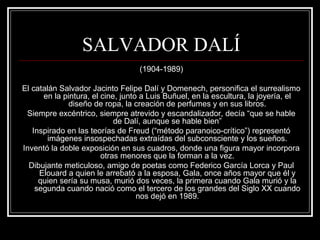 SALVADOR DALÍ 
(1904-1989) 
El catalán Salvador Jacinto Felipe Dalí y Domenech, personifica el surrealismo 
en la pintura, el cine, junto a Luis Buñuel, en la escultura, la joyería, el 
diseño de ropa, la creación de perfumes y en sus libros. 
Siempre excéntrico, siempre atrevido y escandalizador, decía “que se hable 
de Dalí, aunque se hable bien” 
Inspirado en las teorías de Freud (“método paranoico-crítico”) representó 
imágenes insospechadas extraídas del subconsciente y los sueños. 
Inventó la doble exposición en sus cuadros, donde una figura mayor incorpora 
otras menores que la forman a la vez. 
Dibujante meticuloso, amigo de poetas como Federico García Lorca y Paul 
Elouard a quien le arrebató a la esposa, Gala, once años mayor que él y 
quien sería su musa, murió dos veces, la primera cuando Gala murió y la 
segunda cuando nació como el tercero de los grandes del Siglo XX cuando 
nos dejó en 1989. 
 