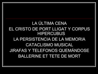 LA ÚLTIMA CENA 
EL CRISTO DE PORT LLIGAT Y CORPUS 
HIPERCUBUS 
LA PERSISTENCIA DE LA MEMORIA 
CATACLISMO MUSICAL 
JIRAFAS Y TELEFONOS QUEMÁNDOSE 
BALLERINE ET TETE DE MORT 
 