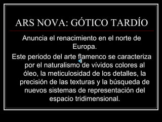 ARS NOVA: GÓTICO TARDÍO 
Anuncia el renacimiento en el norte de 
Europa. 
Este periodo del arte flamenco se caracteriza 
por el naturalismo de vívidos colores al 
óleo, la meticulosidad de los detalles, la 
precisión de las texturas y la búsqueda de 
nuevos sistemas de representación del 
espacio tridimensional. 
 