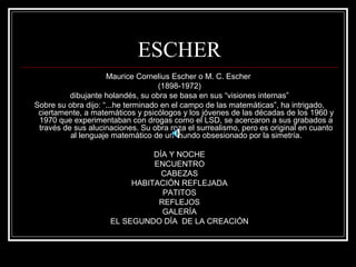 ESCHER 
Maurice Cornelius Escher o M. C. Escher 
(1898-1972) 
dibujante holandés, su obra se basa en sus “visiones internas” 
Sobre su obra dijo: “...he terminado en el campo de las matemáticas”, ha intrigado, 
ciertamente, a matemáticos y psicólogos y los jóvenes de las décadas de los 1960 y 
1970 que experimentaban con drogas como el LSD, se acercaron a sus grabados a 
través de sus alucinaciones. Su obra roza el surrealismo, pero es original en cuanto 
al lenguaje matemático de un mundo obsesionado por la simetría. 
DÍA Y NOCHE 
ENCUENTRO 
CABEZAS 
HABITACIÓN REFLEJADA 
PATITOS 
REFLEJOS 
GALERÍA 
EL SEGUNDO DÍA DE LA CREACIÓN 
 