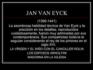 JAN VAN EYCK 
(1390-1441) 
La asombrosa habilidad técnica de Van Eyck y la 
precisión en los detalles, reproducidos 
cuidadosamente, fueron muy admiradas por sus 
contemporáneos. Sus compatriotas todavía le 
seguían considerando el rey de los pintores en el 
siglo XVI. 
LA VÍRGEN Y EL NIÑO CON EL CANCILLER ROLIN 
LOS ESPOSOS ARNOLFINI 
MADONNA EN LA IGLESIA 
 