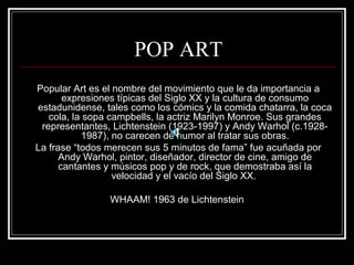 POP ART 
Popular Art es el nombre del movimiento que le da importancia a 
expresiones típicas del Siglo XX y la cultura de consumo 
estadunidense, tales como los cómics y la comida chatarra, la coca 
cola, la sopa campbells, la actriz Marilyn Monroe. Sus grandes 
representantes, Lichtenstein (1923-1997) y Andy Warhol (c.1928- 
1987), no carecen de humor al tratar sus obras. 
La frase “todos merecen sus 5 minutos de fama” fue acuñada por 
Andy Warhol, pintor, diseñador, director de cine, amigo de 
cantantes y músicos pop y de rock, que demostraba así la 
velocidad y el vacío del Siglo XX. 
WHAAM! 1963 de Lichtenstein 
 