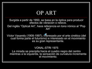 OP ART 
Surgida a partir de 1950, se basa en la óptica para producir 
efectos de vibración o relieve. 
Del inglés “Optical Art”, hace referencia en tono irónico al “Pop 
Art” 
Víctor Vasarely (1908-1997), interesado por el arte cinético (del 
cual forma parte el futurismo) e interesado en el movimiento 
es su gran representante. 
VONAL-STRI 1975 
La mirada se precipita hacia el cuadro negro del centro 
mientras a la izquierda, la sensación de curvatura incrementa 
el movimiento. 
 