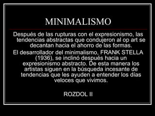 MINIMALISMO 
Después de las rupturas con el expresionismo, las 
tendencias abstractas que condujeron al op art se 
decantan hacia el ahorro de las formas. 
El desarrollador del minimalismo, FRANK STELLA 
(1936), se inclinó después hacia un 
expresionismo abstracto. De esta manera los 
artistas siguen en la búsqueda incesante de 
tendencias que les ayuden a entender los días 
veloces que vivimos. 
ROZDOL II 
 