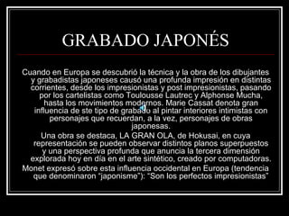 GRABADO JAPONÉS 
Cuando en Europa se descubrió la técnica y la obra de los dibujantes 
y grabadistas japoneses causó una profunda impresión en distintas 
corrientes, desde los impresionistas y post impresionistas, pasando 
por los cartelistas como Toulousse Lautrec y Alphonse Mucha, 
hasta los movimientos modernos. Marie Cassat denota gran 
influencia de ste tipo de grabado al pintar interiores intimistas con 
personajes que recuerdan, a la vez, personajes de obras 
japonesas. 
Una obra se destaca, LA GRAN OLA, de Hokusai, en cuya 
representación se pueden observar distintos planos superpuestos 
y una perspectiva profunda que anuncia la tercera dimensión 
explorada hoy en día en el arte sintético, creado por computadoras. 
Monet expresó sobre esta influencia occidental en Europa (tendencia 
que denominaron “japonisme”): “Son los perfectos impresionistas” 
 
