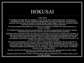 HOKUSAI 
(1760-1849) 
A mediados del siglo XIX sus grabados, como los de otros artistas japoneses, empezaron a 
importarse a París, Francia, donde se coleccionaban con gran entusiasmo, en especial por 
parte de impresionistas de la talla de Claude Monet, Edgar Degas y Henri de Toulouse-Lautrec, 
cuya obra denota una profunda influencia de dichos grabados. 
El músico impresionista Debussy, se inspiró en el grabado LA GRAN OLA para componer su 
sinfonía “La Mer” 
En realidad Hokusai se inspiró en la perspectiva y los temas costumbristas de pinturas y dibujos 
holandeses para terminar creando una obra verdaderamente japonesa. 
Grabador pobre. Hokusai vendía sus obras a un publicista que a la vez las imprimía por 20 Mons, lo 
que hoy costarían dos vasos de sopa Maruchan. Estas colecciones de grabados eróticos (que 
hoy tienen continuación en el dibujo o cómic (manga) pornográfico japones llamado “hentai”, 
que significa “perversión”) reciben el nombre de “Libros de Cabecera” o “Libros de Alcoba” y se 
vendían para japoneses y turistas europeos. 
Gran autor de grabados sobre temas eróticos y pornográficos del llamado “Mundo Flotante” el 
mundo de los que viven el momento, como el “Carpe Diem” del filósofo latino Horacio, en sus 
obras sobre temas naturalistas y bucólicos, trata de escapar de estas tendencias, atendiendo a 
la filosofía budista que profesaba; era, sin embargo, a pesar de su valor actual, un artesano 
más para sus contemporáneos. 
Budista, adorador del Monte Fuji, no es extraño que su obra esté obsesionada por este volcán, 
simbolizando en La Gran Ola, el flujo de la vida. 
Hokusai pintó la ola a los 75 años. A los 90, decía, apenas empezaré a ser un buen pintor y a los 
110, seré el mejor. 
 