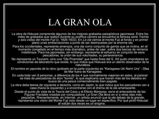 LA GRAN OLA 
La obra de Hokusai comprende algunos de los mejores grabados paisajísticos japoneses. Entre los 
miles de grabados que realizó durante su prolífica carrera se encuentra la famosa serie Treinta 
y seis vistas del monte Fuji (c. 1826-1833). En La ola vemos el monte Fuji al fondo y en primer 
plano unas embarcaciones a punto de ser destrozadas por la enorme ola. 
Para los occidentales, representa amenaza, una ola como conjunto de garras que se inclina, en el 
momento congelado en el tiempo más dramático, antes de caer, sobre dos barcas de remeros 
indefensos. Para los japoneses, sin embargo, representa el esfuerzo en conjunto de esos 
pescadores, la unión de sus voluntades, su perseverancia. 
No representa un Tsunami, sino una “Ola Piramidal” que hasta fines del S. XX pudo cmprobarse en 
condiciones de laboratorio que existe, lo que indica que Hokusai era un atento observador de la 
naturaleza. 
El nombre en japonés de la obra (grabado en la parte izquierda) es “Kanagawa Uki Nami Ura” : Olas 
de Mar fuera de Kanagawa. 
En cada bote van 8 personas, a diferencia de los 4 que normalmente viajarían en estos, al parecer 
se trata de pescadores de atún “bonito”, lo que explicaría que fueran más de los debidos en 
busca de una pesca comercialmente bien pagada. 
La obra debe leerse de izquierda a derecha, como en Japón, lo que indica que los pescadores van a 
casa (hacia la izquierda) y a encontrarse con el drama de la ola amenazante. 
Desde el punto de vista de la Teoría del Caos y el Efecto Mariposa, sería el antecedente de las 
Figuras Fractales creadas por computadora: La Gran Ola lleva en sí a otras olas más 
pequeñas. Rrecientemente, en Internet, un artista anunció que la ola debajo de la grande, 
representa una visión del Monte Fuji visto desde un lugar en específico, Por qué pintó Hokusai 
al volcán dos veces es un enigma. 
 