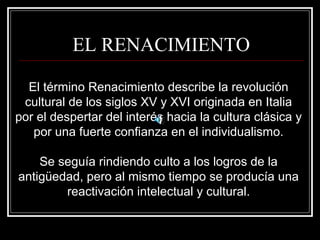 EL RENACIMIENTO 
El término Renacimiento describe la revolución 
cultural de los siglos XV y XVI originada en Italia 
por el despertar del interés hacia la cultura clásica y 
por una fuerte confianza en el individualismo. 
Se seguía rindiendo culto a los logros de la 
antigüedad, pero al mismo tiempo se producía una 
reactivación intelectual y cultural. 
 