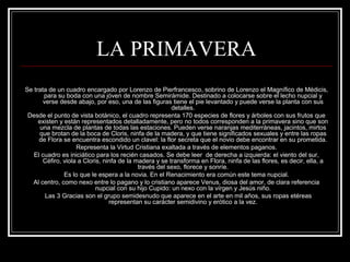 LA PRIMAVERA 
Se trata de un cuadro encargado por Lorenzo de Pierfrancesco, sobrino de Lorenzo el Magnífico de Médicis, 
para su boda con una jóven de nombre Semirámide. Destinado a colocarse sobre el lecho nupcial y 
verse desde abajo, por eso, una de las figuras tiene el pie levantado y puede verse la planta con sus 
detalles. 
Desde el punto de vista botánico, el cuadro representa 170 especies de flores y árboles con sus frutos que 
existen y están representados detalladamente, pero no todos corresponden a la primavera sino que son 
una mezcla de plantas de todas las estaciones. Pueden verse naranjas mediterráneas, jacintos, mirtos 
que brotan de la boca de Cloris, ninfa de la madera, y que tiene significados sexuales y entre las ropas 
de Flora se encuentra escondido un clavel: la flor secreta que el novio debe encontrar en su prometida. 
Representa la Virtud Cristiana exaltada a través de elementos paganos. 
El cuadro es iniciático para los recién casados. Se debe leer de derecha a izquierda: el viento del sur, 
Céfiro, viola a Cloris, ninfa de la madera y se transforma en Flora, ninfa de las flores, es decir, ella, a 
través del sexo, florece y sonríe. 
Es lo que le espera a la novia. En el Renacimiento era común este tema nupcial. 
Al centro, como nexo entre lo pagano y lo cristiano aparece Venus, diosa del amor, de clara referencia 
nupcial con su hijo Cupido: un nexo con la vírgen y Jesús niño. 
Las 3 Gracias son el grupo semidesnudo que aparece en el arte en mil años, sus ropas etéreas 
representan su carácter semidivino y erótico a la vez. 
 