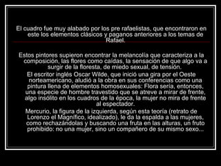 El cuadro fue muy alabado por los pre rafaelistas, que encontraron en 
este los elementos clásicos y paganos anteriores a los temas de 
Rafael. 
Estos pintores supieron encontrar la melancolía que caracteriza a la 
composición, las flores como caídas, la sensación de que algo va a 
surgir de la floresta, de miedo sexual, de tensión. 
El escritor inglés Oscar Wilde, que inició una gira por el Oeste 
norteamericano, aludió a la obra en sus conferencias como una 
pintura llena de elementos homosexuales: Flora sería, entonces, 
una especie de hombre travestido que se atreve a mirar de frente, 
algo insólito en los cuadros de la época, la mujer no mira de frente 
al espectador. 
Mercurio, la figura de la izquierda, según esta teoría (retrato de 
Lorenzo el Magnífico, idealizado), le da la espalda a las mujeres, 
como rechazándolas y buscando una fruta en las alturas, un fruto 
prohibido: no una mujer, sino un compañero de su mismo sexo... 
 