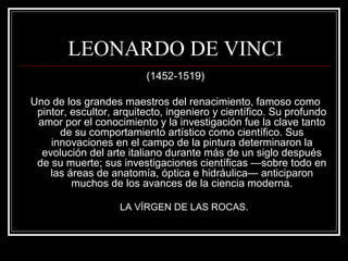 LEONARDO DE VINCI 
(1452-1519) 
Uno de los grandes maestros del renacimiento, famoso como 
pintor, escultor, arquitecto, ingeniero y científico. Su profundo 
amor por el conocimiento y la investigación fue la clave tanto 
de su comportamiento artístico como científico. Sus 
innovaciones en el campo de la pintura determinaron la 
evolución del arte italiano durante más de un siglo después 
de su muerte; sus investigaciones científicas —sobre todo en 
las áreas de anatomía, óptica e hidráulica— anticiparon 
muchos de los avances de la ciencia moderna. 
LA VÍRGEN DE LAS ROCAS. 
 