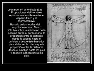 Leonardo, en este dibujo (Las 
Proporciones del Hombre), 
representa el conflicto entre el 
espacio físico y el 
representativo. 
Basado en las teorías del 
arquitecto romano Marco 
Vitrubio sobre la aplicación de la 
sección áurea al ser humano: la 
proporción entre la distancia 
desde la cabeza hasta el 
ombligo y desde éste hasta los 
pies, debe ser la misma que la 
proporción entre la distancia 
desde el ombligo hasta los pies 
y desde la cabeza hasta los 
pies. 
 