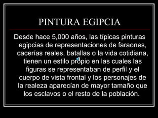 PINTURA EGIPCIA 
Desde hace 5,000 años, las típicas pinturas 
egipcias de representaciones de faraones, 
cacerías reales, batallas o la vida cotidiana, 
tienen un estilo propio en las cuales las 
figuras se representaban de perfil y el 
cuerpo de vista frontal y los personajes de 
la realeza aparecían de mayor tamaño que 
los esclavos o el resto de la población. 
 