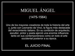 MIGUEL ÁNGEL 
(1475-1564) 
Uno de los mayores creadores de toda la historia del arte 
y, junto con Leonardo da Vinci, la figura más destacada 
del renacimiento italiano. En su condición de arquitecto, 
escultor, pintor y poeta ejerció una enorme influencia 
tanto en sus contemporáneos como en todo el arte 
occidental posterior a su época. 
EL JUICIO FINAL 
 