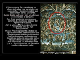 Cristo aparece flanqueado por las 
almas salvadas, que ascienden por 
su derecha, y las condenadas que 
descienden por su izquierda. 
Surge desde su trono y con un ademán 
sostiene todo el conjunto. 
Sus finas facciones permanecen 
serenas. Es la clásica cabeza del 
Apolo de Belvedere. 
Aún la Vírgen María, no puede sino 
resignarse ante su hijo 
todopoderoso. 
Miguel Ángel representó a todas las 
figuras desnudas, desnudez que fue 
tapada una década después con los 
paños de pureza, realizados por 
Daniele da Volterra (conocido como 
Il Braghettone precisamente por 
este motivo) en un momento en el 
que el clima cultural se había vuelto 
mucho más conservador. 
 