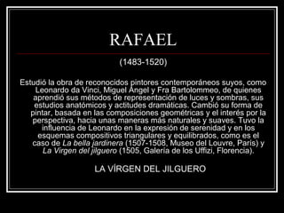 RAFAEL 
(1483-1520) 
Estudió la obra de reconocidos pintores contemporáneos suyos, como 
Leonardo da Vinci, Miguel Ángel y Fra Bartolommeo, de quienes 
aprendió sus métodos de representación de luces y sombras, sus 
estudios anatómicos y actitudes dramáticas. Cambió su forma de 
pintar, basada en las composiciones geométricas y el interés por la 
perspectiva, hacia unas maneras más naturales y suaves. Tuvo la 
influencia de Leonardo en la expresión de serenidad y en los 
esquemas compositivos triangulares y equilibrados, como es el 
caso de La bella jardinera (1507-1508, Museo del Louvre, París) y 
La Virgen del jilguero (1505, Galería de los Uffizi, Florencia). 
LA VÍRGEN DEL JILGUERO 
 
