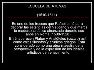 ESCUELA DE ATENAS 
(1510-1511) 
Es uno de los frescos que Rafael pintó para 
decorar las estancias del Vaticano y que marca 
la madurez artística alcanzada durante sus 
años en Roma (1508-1520). 
En él aparecen Platón y Aristóteles (centro) así 
como otros filósofos y eruditos griegos. Está 
considerado como una obra maestra de la 
perspectiva y de la expresión de los ideales 
artísticos del renacimiento. 
 
