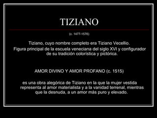 TIZIANO 
(c. 1477-1576) 
Tiziano, cuyo nombre completo era Tiziano Vecellio. 
Figura principal de la escuela veneciana del siglo XVI y configurador 
de su tradición colorística y pictórica. 
AMOR DIVINO Y AMOR PROFANO (c. 1515) 
es una obra alegórica de Tiziano en la que la mujer vestida 
representa al amor materialista y a la vanidad terrenal, mientras 
que la desnuda, a un amor más puro y elevado. 
 