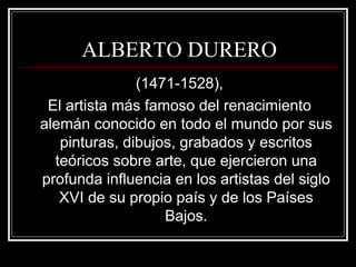 ALBERTO DURERO 
(1471-1528), 
El artista más famoso del renacimiento 
alemán conocido en todo el mundo por sus 
pinturas, dibujos, grabados y escritos 
teóricos sobre arte, que ejercieron una 
profunda influencia en los artistas del siglo 
XVI de su propio país y de los Países 
Bajos. 
 