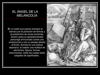 EL ÁNGEL DE LA 
MELANCOLÍA 
En un estilo que parece anticipar el 
barroco por la profusión de formas y 
el predominio de zonas sombrías, 
Durero ubica su apesadumbrado 
personaje arrinconado contra una 
construcción y con un paisaje abierto 
al fondo. Sumida en una actitud 
depresiva, la rodean una multitud de 
elementos, figuras, formas, 
instrumentos, todos los cuales están 
cargados de significados. 
 
