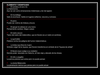 ELEMENTO Y SIGNIFICADO 
 El cometa y el arco iris 
La Astronomía 
Aquí se ven como emanaciones misteriosas y de mal agüero 
 El murciélago: 
Sale al anochecer, habita en lugares solitarios, oscuros y ruinosos. 
 El perro: 
Puede ser víctima de tristeza y locura. 
 El apoyar la cabeza en una mano: 
Pensamiento caviloso, fatiga o pesar. 
 El rostro oscuro: 
Típico del rostro del melancólico, que en Durero es un rostro en sombras. 
 La guirnalda: 
Paliativo contra los peligros del humor melancholicus. 
 La bolsa (que lleva la mujer): 
Símbolo vulgar de la riqueza, que Durero transforma en símbolo de la "riqueza de artista" 
 El llavero (que cuelga a su costado): 
Denota poder: asociado con Saturno, el más viejo y elevado de los dioses. 
 El niño o angelito: 
La pericia práctica que actúa pero no puede pensar. 
 La docta Melancolía: 
La penetración teórica que piensa pero no puede actuar. 
 
