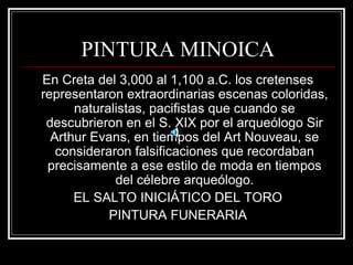 PINTURA MINOICA 
En Creta del 3,000 al 1,100 a.C. los cretenses 
representaron extraordinarias escenas coloridas, 
naturalistas, pacifistas que cuando se 
descubrieron en el S. XIX por el arqueólogo Sir 
Arthur Evans, en tiempos del Art Nouveau, se 
consideraron falsificaciones que recordaban 
precisamente a ese estilo de moda en tiempos 
del célebre arqueólogo. 
EL SALTO INICIÁTICO DEL TORO 
PINTURA FUNERARIA 
 