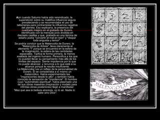 Aún cuando Saturno había sido reivindicado, la 
superstición sobre su maléfica influencia seguía 
prevaleciendo y se recomendaba el uso de 
talismanes para contrarrestar la influencia negativa 
del planeta. Eso explicaría, la presencia del 
cuadrado mágico en el grabado de Durero, 
identificado con la mensula jovis dividida en 
dieciséis casillas y que, grabada en una lámina de 
estaño podía "convertir el mal en bien" y "disipar 
toda angustia y temor". 
Se podría concluir que la Melancolía de Durero, la 
"Melancolía de Artista", lleva claramente el 
elemento "I" porque se encuentra en la esfera de 
la imaginación, la esfera de las cantidades 
espaciales. Tipifica la forma primera, la menos 
exaltada del ingenio humano. Personifica a los que 
no pueden llevar su pensamiento más allá de los 
límites del espacio. Siente impotencia por lo que 
no puede alcanzar, y renuncia a lo que está a su 
alcance porque le resulta insuficiente. 
La Melencolia I es un reflejo de la personalidad de 
Durero. Él se consideraba a sí mismo un 
melancólico. Había experimentado las 
"inspiraciones desde lo alto", y también había 
conocido la sensación de "impotencia". El hombre 
cuyo "autorretrato espiritual", había plasmado una 
de sus obras maestras (inspiración y modelo para 
infinitas obras posteriores) llegó a manifestar: 
"Mas qué sea la belleza absoluta, no lo sé. Nadie lo 
sabe sino Dios". 
 