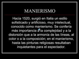 MANIERISMO 
Hacia 1520, surgió en Italia un estilo 
sofisticado y artificioso, muy intelectual, 
conocido como manierismo. Se confería 
más importancia a la complejidad y a la 
distorsión que a la armonía de las líneas, al 
color o a la composición; en el manierismo, 
hasta las pinturas religiosas resultaban 
inquietantes para el espectador. 
 