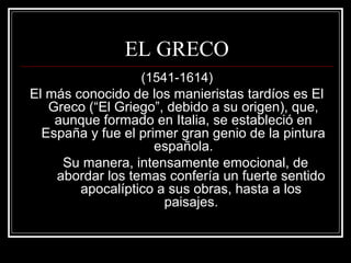 EL GRECO 
(1541-1614) 
El más conocido de los manieristas tardíos es El 
Greco (“El Griego”, debido a su origen), que, 
aunque formado en Italia, se estableció en 
España y fue el primer gran genio de la pintura 
española. 
Su manera, intensamente emocional, de 
abordar los temas confería un fuerte sentido 
apocalíptico a sus obras, hasta a los 
paisajes. 
 