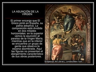 LA ASUNCIÓN DE LA 
VÍRGEN 
El primer encargo que El 
Greco pintó en España, su 
patria adoptiva. La 
composición está dividida 
en dos mitades 
horizontales: en la superior 
vemos la asunción al 
paraíso de la Virgen María, 
mientras que en la inferior 
se encuentra un grupo de 
gente que observa la 
escena asombrada. Aquí 
las figuras no presentan el 
alargamiento característico 
de sus obras posteriores. 
 