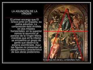 LA ASUNCIÓN DE LA 
VÍRGEN 
El primer encargo que El 
Greco pintó en España, su 
patria adoptiva. La 
composición está dividida 
en dos mitades 
horizontales: en la superior 
vemos la asunción al 
paraíso de la Virgen María, 
mientras que en la inferior 
se encuentra un grupo de 
gente que observa la 
escena asombrada. Aquí 
las figuras no presentan el 
alargamiento característico 
de sus obras posteriores. 
 
