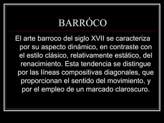 BARRÓCO 
El arte barroco del siglo XVII se caracteriza 
por su aspecto dinámico, en contraste con 
el estilo clásico, relativamente estático, del 
renacimiento. Esta tendencia se distingue 
por las líneas compositivas diagonales, que 
proporcionan el sentido del movimiento, y 
por el empleo de un marcado claroscuro. 
 