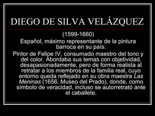 DIEGO DE SILVA VELÁZQUEZ 
(1599-1660) 
Español, máximo representante de la pintura 
barroca en su país. 
Pintor de Felipe IV, consumado maestro del tono y 
del color. Abordaba sus temas con objetividad, 
desapasionadamente, pero de forma realista al 
retratar a los miembros de la familia real, cuyo 
entorno queda reflejado en su obra maestra Las 
Meninas (1656, Museo del Prado), donde, como 
símbolo de veracidad, incluso se autorretrató ante 
el caballete. 
 