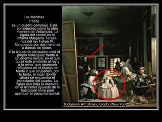 Las Meninas 
(1656) 
es un cuadro complejo. Está 
considerado como la obra 
maestra de Velázquez. La 
figura del centro es la 
infanta Margarita Teresa, 
hija del rey Felipe IV, 
flanqueada por dos meninas 
o damas de honor. 
A la izquierda del cuadro está el 
propio Velázquez frente a 
un enorme lienzo, en el que 
quizá esté pintando al rey y 
a la reina, que aparecen 
reflejados en el espejo del 
fondo y que ocupaban, por 
lo tanto, el lugar donde 
ahora se encuentra el 
espectador del cuadro. La 
figura que baja la escalera 
en el extremo opuesto de la 
habitación sirve para 
acentuar el plano horizontal. 
 