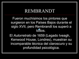 REMBRANDT 
Fueron muchísimos los pintores que 
surgieron en los Países Bajos durante el 
siglo XVII, pero Rembrandt los superó a 
todos. 
El Autorretrato de 1659 (Legado Iveagh, 
Kenwood House, Londres), muestran su 
incomparable técnica del claroscuro y su 
profundidad psicológica. 
 