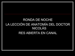 RONDA DE NOCHE 
LA LECCIÓN DE ANATOMÍA DEL DOCTOR 
NICOLÁS 
RES ABIERTA EN CANAL 
 