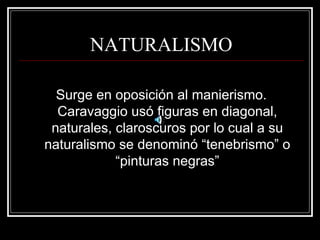 NATURALISMO 
Surge en oposición al manierismo. 
Caravaggio usó figuras en diagonal, 
naturales, claroscuros por lo cual a su 
naturalismo se denominó “tenebrismo” o 
“pinturas negras” 
 