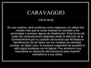 CARAVAGGIO 
(1573-1610) 
En sus cuadros, tanto profanos como religiosos, no utilizó otro 
modelo más que la cruda realidad sin someter a los 
personajes a proceso alguno de idealización. Esta forma de 
tratar las composiciones religiosas atrajo la atención de la 
Contrarreforma por su carácter devocional que facilitaba la 
identificación de los fieles con los modelos de santidad, 
aunque, en algún caso, la excesiva vulgaridad de aquellos le 
valió algún problema con la Iglesia. Fue asimismo muy 
importante su utilización del claroscuro para imprimir 
dramatismo a sus obras. 
 
