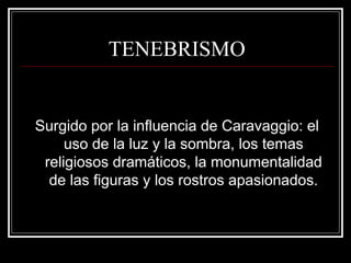 TENEBRISMO 
Surgido por la influencia de Caravaggio: el 
uso de la luz y la sombra, los temas 
religiosos dramáticos, la monumentalidad 
de las figuras y los rostros apasionados. 
 