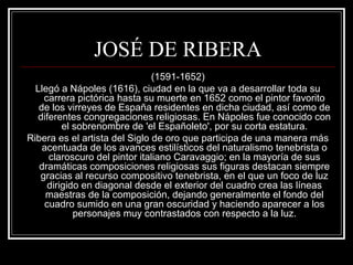 JOSÉ DE RIBERA 
(1591-1652) 
Llegó a Nápoles (1616), ciudad en la que va a desarrollar toda su 
carrera pictórica hasta su muerte en 1652 como el pintor favorito 
de los virreyes de España residentes en dicha ciudad, así como de 
diferentes congregaciones religiosas. En Nápoles fue conocido con 
el sobrenombre de 'el Españoleto', por su corta estatura. 
Ribera es el artista del Siglo de oro que participa de una manera más 
acentuada de los avances estilísticos del naturalismo tenebrista o 
claroscuro del pintor italiano Caravaggio; en la mayoría de sus 
dramáticas composiciones religiosas sus figuras destacan siempre 
gracias al recurso compositivo tenebrista, en el que un foco de luz 
dirigido en diagonal desde el exterior del cuadro crea las líneas 
maestras de la composición, dejando generalmente el fondo del 
cuadro sumido en una gran oscuridad y haciendo aparecer a los 
personajes muy contrastados con respecto a la luz. 
 