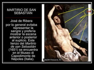 MARTIRIO DE SAN 
SEBASTIÁN 
José de Ribera 
por lo general evitaba 
representar la 
sangre y prefería 
mostrar la escena 
anterior o posterior 
al suplicio. Este 
lienzo del Martirio 
de san Sebastián 
(1651) se encuentra 
en el Museo di 
Capodimonte de 
Nápoles (Italia). 
LLUUZZ 
 