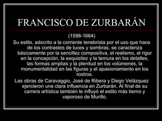 FRANCISCO DE ZURBARÁN 
(1598-1664) 
Su estilo, adscrito a la corriente tenebrista por el uso que hace 
de los contrastes de luces y sombras, se caracteriza 
básicamente por la sencillez compositiva, el realismo, el rigor 
en la concepción, la exquisitez y la ternura en los detalles, 
las formas amplias y la plenitud en los volúmenes, la 
monumentalidad en las figuras y el apasionamiento en los 
rostros. 
Las obras de Caravaggio, José de Ribera y Diego Velázquez 
ejercieron una clara influencia en Zurbarán. Al final de su 
carrera artística también le influyó el estilo más tierno y 
vaporoso de Murillo. 
 