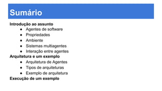 Sumário
Introdução ao assunto
● Agentes de software
● Propriedades
● Ambiente
● Sistemas multiagentes
● Interação entre agentes
Arquitetura e um exemplo
● Arquitetura de Agentes
● Tipos de arquiteturas
● Exemplo de arquitetura
Execução de um exemplo
 