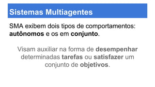 Sistemas Multiagentes
SMA exibem dois tipos de comportamentos:
autônomos e os em conjunto.
Visam auxiliar na forma de desempenhar
determinadas tarefas ou satisfazer um
conjunto de objetivos.
 
