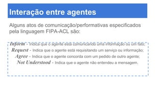 Interação entre agentes
Alguns atos de comunicação/performativas especificados
pela linguagem FIPA-ACL são:
Inform - Indica que o agente está comunicando uma informação ou um fato;
Request - Indica que o agente está requisitando um serviço ou informação;
Agree - Indica que o agente concorda com um pedido de outro agente;
Not Understood - Indica que o agente não entendeu a mensagem.
 