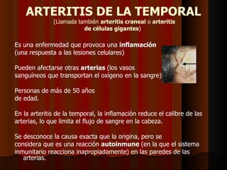 ARTERITIS DE LA TEMPORAL   (Llamada también  arteritis craneal  o  arteritis de células gigantes )  Es una enfermedad que provoca una  inflamación (una respuesta a las lesiones celulares)  Pueden afectarse otras  arterias  (los vasos sanguíneos que transportan el oxígeno en la sangre),  Personas de más de 50 años de edad. En la arteritis de la temporal, la inflamación reduce el calibre de las arterias, lo que limita el flujo de sangre en la cabeza.  Se desconoce la causa exacta que la origina, pero se considera que es una reacción  autoinmune  (en la que el sistema inmunitario reacciona inapropiadamente) en las paredes de las arterias. 