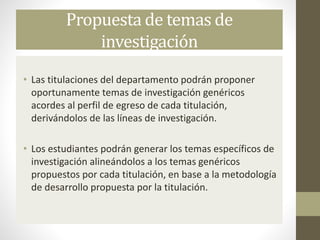 Propuesta de temas de
investigación
• Las titulaciones del departamento podrán proponer
oportunamente temas de investigación genéricos
acordes al perfil de egreso de cada titulación,
derivándolos de las líneas de investigación.
• Los estudiantes podrán generar los temas específicos de
investigación alineándolos a los temas genéricos
propuestos por cada titulación, en base a la metodología
de desarrollo propuesta por la titulación.
 