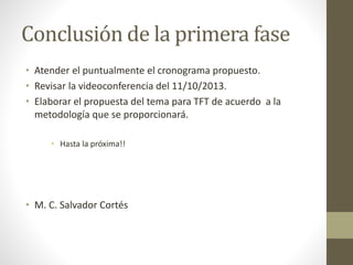 Conclusión de la primera fase
• Atender el puntualmente el cronograma propuesto.
• Revisar la videoconferencia del 11/10/2013.
• Elaborar el propuesta del tema para TFT de acuerdo a la
metodología que se proporcionará.
• Hasta la próxima!!
• M. C. Salvador Cortés
 